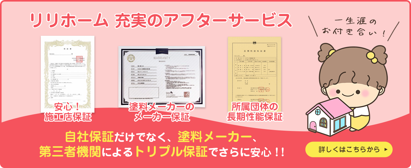 リリホーム 充実のアフターサービス 安心！施工店保証 塗料メーカーのメーカー保証 所属団体の長期性能保証 一生涯のお付き合い！ 自社保証だけでなく、塗料メーカー、第三者機関によるトリプル保証でさらに安心！！