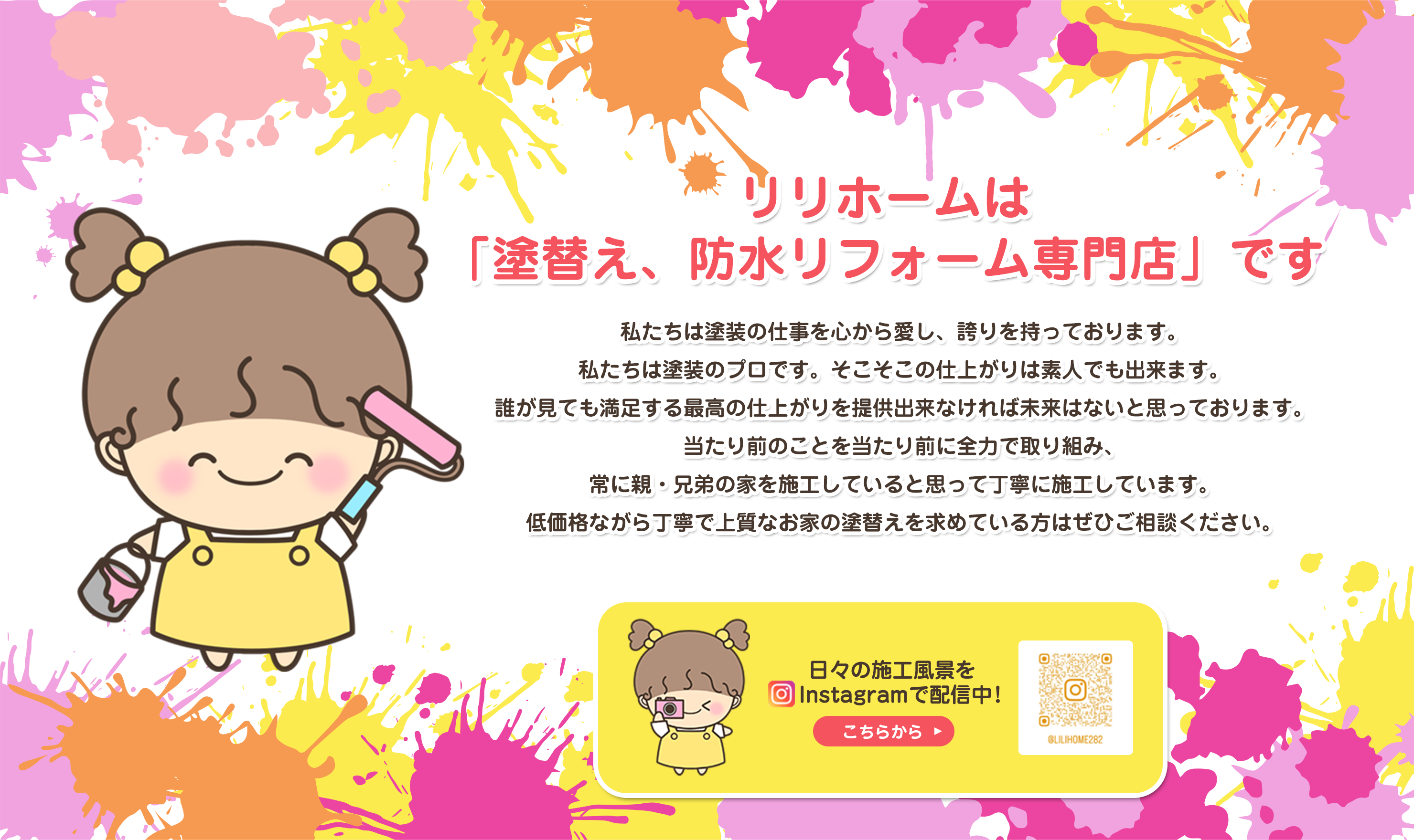 リリホームは「塗替え、防水リフォーム専門店」です。私たちは塗装の仕事を心から愛し、誇りを持っております。私たちは塗装のプロです。そこそこの仕上がりは素人でも出来ます。誰が見ても満足する最高の仕上がりを提供出来なければ未来はないと思っております。当たり前のことを当たり前に全力で取り組み、常に親・兄弟の家を施工していると思って丁寧に施工しています。低価格ながら丁寧で上質なお家の塗替えを求めている方はぜひご相談ください。日々の施工風景をInstagramで配信中！